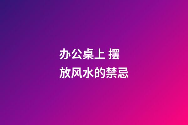办公桌上 摆放风水的禁忌